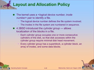 Silberschatz, Galvin and Gagne 2002
A.48
Operating System Concepts
Layout and Allocation Policy
 The kernel uses a <logical device number, inode
number> pair to identify a file.
 The logical device number defines the file system involved.
 The inodes in the file system are numbered in sequence.
 4.3BSD introduced the cylinder group — allows
localization of the blocks in a file.
 Each cylinder group occupies one or more consecutive
cylinders of the disk, so that disk accesses within the
cylinder group require minimal disk head movement.
 Every cylinder group has a superblock, a cylinder block, an
array of inodes, and some data blocks.
 