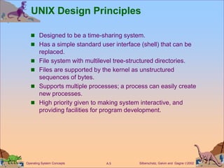 Silberschatz, Galvin and Gagne 2002
A.5
Operating System Concepts
UNIX Design Principles
 Designed to be a time-sharing system.
 Has a simple standard user interface (shell) that can be
replaced.
 File system with multilevel tree-structured directories.
 Files are supported by the kernel as unstructured
sequences of bytes.
 Supports multiple processes; a process can easily create
new processes.
 High priority given to making system interactive, and
providing facilities for program development.
 