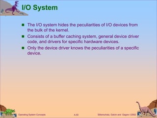 Silberschatz, Galvin and Gagne 2002
A.50
Operating System Concepts
I/O System
 The I/O system hides the peculiarities of I/O devices from
the bulk of the kernel.
 Consists of a buffer caching system, general device driver
code, and drivers for specific hardware devices.
 Only the device driver knows the peculiarities of a specific
device.
 