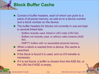 Silberschatz, Galvin and Gagne 2002
A.52
Operating System Concepts
Block Buffer Cache
 Consist of buffer headers, each of which can point to a
piece of physical memory, as well as to a device number
and a block number on the device.
 The buffer headers for blocks not currently in use are kept
in several linked lists:
 Buffers recently used, linked in LRU order (LRU list).
 Buffers not recently used, or without valid contents (AGE
list).
 EMPTY buffers with no associated physical memory.
 When a block is wanted from a device, the cache is
searched.
 If the block is found it is used, and no I/O transfer is
necessary.
 If it is not found, a buffer is chosen from the AGE list, or
the LRU list if AGE is empty.
 