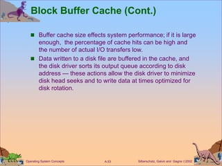 Silberschatz, Galvin and Gagne 2002
A.53
Operating System Concepts
Block Buffer Cache (Cont.)
 Buffer cache size effects system performance; if it is large
enough, the percentage of cache hits can be high and
the number of actual I/O transfers low.
 Data written to a disk file are buffered in the cache, and
the disk driver sorts its output queue according to disk
address — these actions allow the disk driver to minimize
disk head seeks and to write data at times optimized for
disk rotation.
 