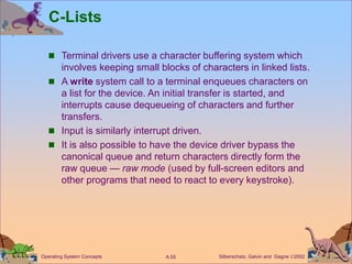 Silberschatz, Galvin and Gagne 2002
A.55
Operating System Concepts
C-Lists
 Terminal drivers use a character buffering system which
involves keeping small blocks of characters in linked lists.
 A write system call to a terminal enqueues characters on
a list for the device. An initial transfer is started, and
interrupts cause dequeueing of characters and further
transfers.
 Input is similarly interrupt driven.
 It is also possible to have the device driver bypass the
canonical queue and return characters directly form the
raw queue — raw mode (used by full-screen editors and
other programs that need to react to every keystroke).
 