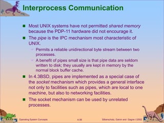 Silberschatz, Galvin and Gagne 2002
A.56
Operating System Concepts
Interprocess Communication
 Most UNIX systems have not permitted shared memory
because the PDP-11 hardware did not encourage it.
 The pipe is the IPC mechanism most characteristic of
UNIX.
 Permits a reliable unidirectional byte stream between two
processes.
 A benefit of pipes small size is that pipe data are seldom
written to disk; they usually are kept in memory by the
normal block buffer cache.
 In 4.3BSD, pipes are implemented as a special case of
the socket mechanism which provides a general interface
not only to facilities such as pipes, which are local to one
machine, but also to networking facilities.
 The socket mechanism can be used by unrelated
processes.
 