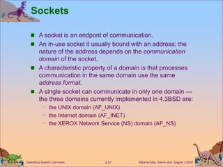 Silberschatz, Galvin and Gagne 2002
A.57
Operating System Concepts
Sockets
 A socket is an endpont of communication.
 An in-use socket it usually bound with an address; the
nature of the address depends on the communication
domain of the socket.
 A characteristic property of a domain is that processes
communication in the same domain use the same
address format.
 A single socket can communicate in only one domain —
the three domains currently implemented in 4.3BSD are:
 the UNIX domain (AF_UNIX)
 the Internet domain (AF_INET)
 the XEROX Network Service (NS) domain (AF_NS)
 