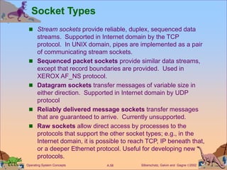Silberschatz, Galvin and Gagne 2002
A.58
Operating System Concepts
Socket Types
 Stream sockets provide reliable, duplex, sequenced data
streams. Supported in Internet domain by the TCP
protocol. In UNIX domain, pipes are implemented as a pair
of communicating stream sockets.
 Sequenced packet sockets provide similar data streams,
except that record boundaries are provided. Used in
XEROX AF_NS protocol.
 Datagram sockets transfer messages of variable size in
either direction. Supported in Internet domain by UDP
protocol
 Reliably delivered message sockets transfer messages
that are guaranteed to arrive. Currently unsupported.
 Raw sockets allow direct access by processes to the
protocols that support the other socket types; e.g., in the
Internet domain, it is possible to reach TCP, IP beneath that,
or a deeper Ethernet protocol. Useful for developing new
protocols.
 