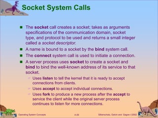 Silberschatz, Galvin and Gagne 2002
A.59
Operating System Concepts
Socket System Calls
 The socket call creates a socket; takes as arguments
specifications of the communication domain, socket
type, and protocol to be used and returns a small integer
called a socket descriptor.
 A name is bound to a socket by the bind system call.
 The connect system call is used to initiate a connection.
 A server process uses socket to create a socket and
bind to bind the well-known address of its service to that
socket.
 Uses listen to tell the kernel that it is ready to accept
connections from clients.
 Uses accept to accept individual connections.
 Uses fork to produce a new process after the accept to
service the client while the original server process
continues to listen for more connections.
 