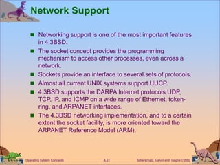 Silberschatz, Galvin and Gagne 2002
A.61
Operating System Concepts
Network Support
 Networking support is one of the most important features
in 4.3BSD.
 The socket concept provides the programming
mechanism to access other processes, even across a
network.
 Sockets provide an interface to several sets of protocols.
 Almost all current UNIX systems support UUCP.
 4.3BSD supports the DARPA Internet protocols UDP,
TCP, IP, and ICMP on a wide range of Ethernet, token-
ring, and ARPANET interfaces.
 The 4.3BSD networking implementation, and to a certain
extent the socket facility, is more oriented toward the
ARPANET Reference Model (ARM).
 