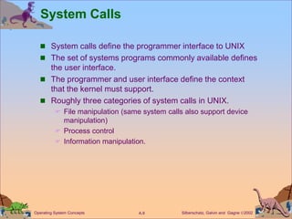 Silberschatz, Galvin and Gagne 2002
A.8
Operating System Concepts
System Calls
 System calls define the programmer interface to UNIX
 The set of systems programs commonly available defines
the user interface.
 The programmer and user interface define the context
that the kernel must support.
 Roughly three categories of system calls in UNIX.
 File manipulation (same system calls also support device
manipulation)
 Process control
 Information manipulation.
 