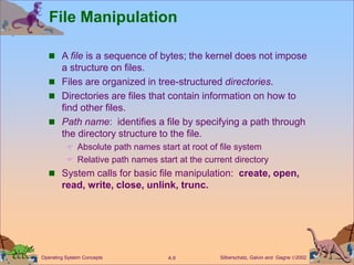 Silberschatz, Galvin and Gagne 2002
A.9
Operating System Concepts
File Manipulation
 A file is a sequence of bytes; the kernel does not impose
a structure on files.
 Files are organized in tree-structured directories.
 Directories are files that contain information on how to
find other files.
 Path name: identifies a file by specifying a path through
the directory structure to the file.
 Absolute path names start at root of file system
 Relative path names start at the current directory
 System calls for basic file manipulation: create, open,
read, write, close, unlink, trunc.
 