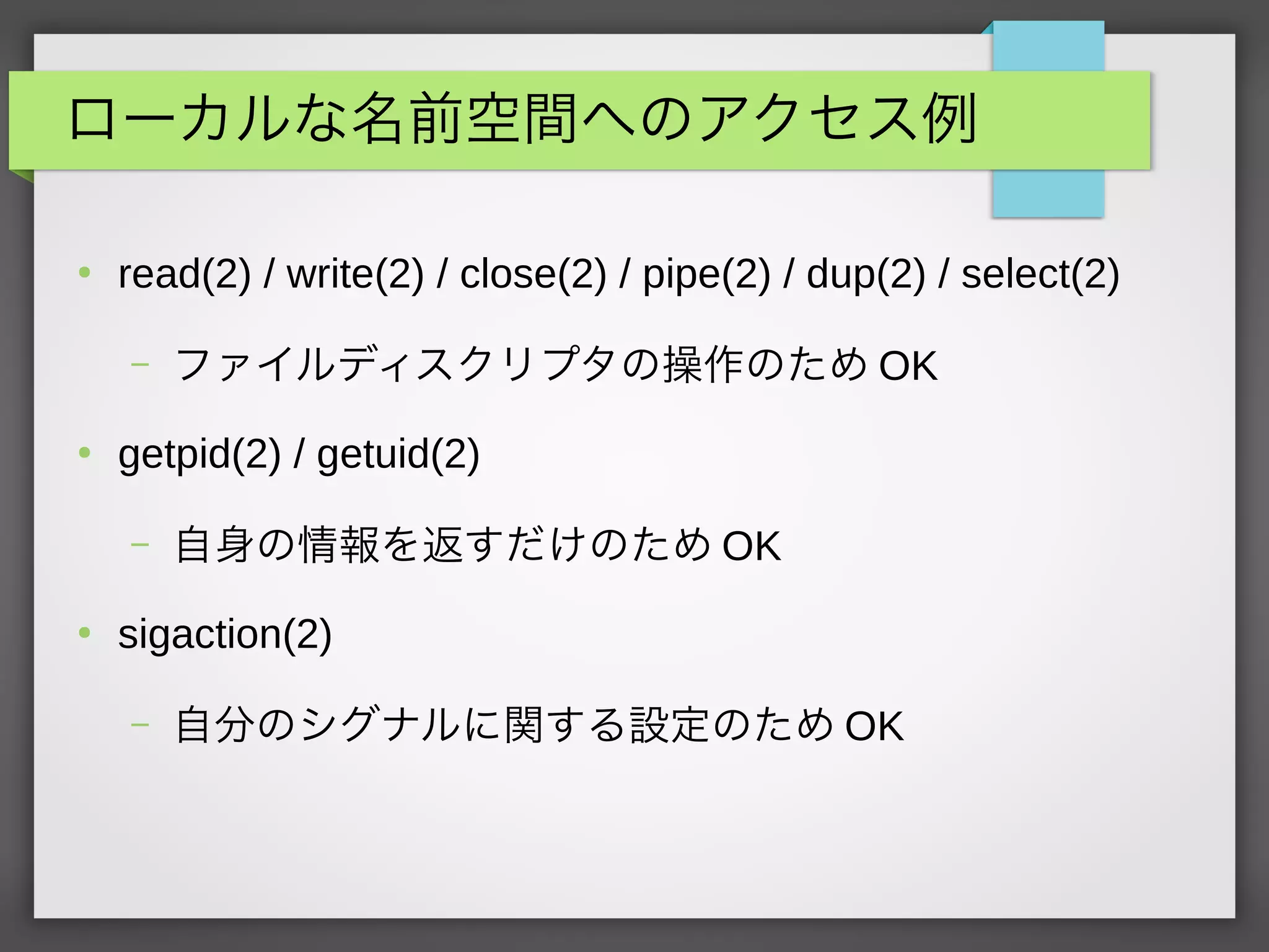 ローカルな名前空間へのアクセス例
●
read(2) / write(2) / close(2) / pipe(2) / dup(2) / select(2)
– ファイルディスクリプタの操作のため OK
●
getpid(2) / getuid(2)
– 自身の情報を返すだけのため OK
●
sigaction(2)
– 自分のシグナルに関する設定のため OK
 