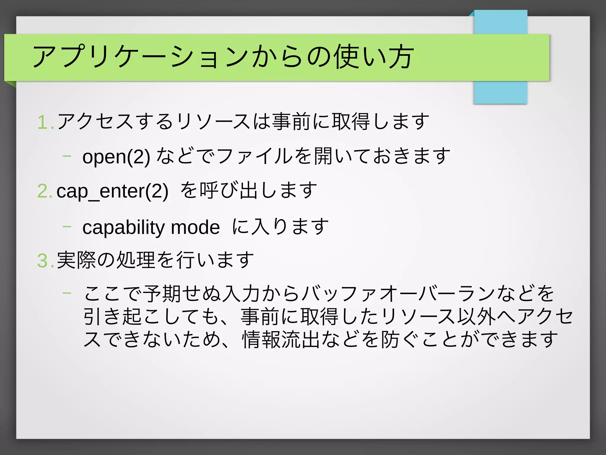 アプリケーションからの使い方
1.アクセスするリソースは事前に取得します
– open(2) などでファイルを開いておきます
2. cap_enter(2) を呼び出します
– capability mode に入ります
3.実際の処理を行います
– ここで予期せぬ入力からバッファオーバーランなどを
引き起こしても、事前に取得したリソース以外へアクセ
スできないため、情報流出などを防ぐことができます
 