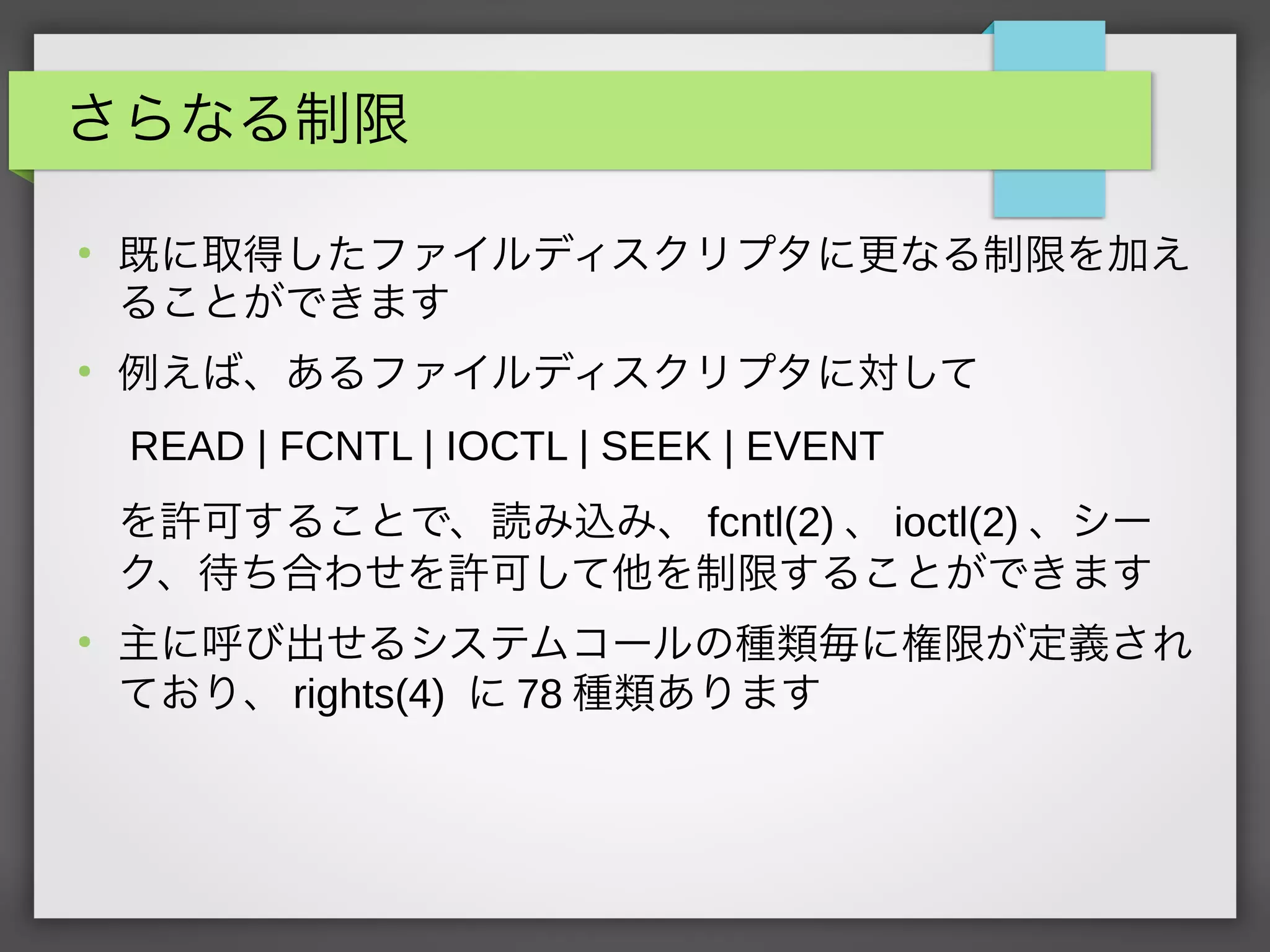 さらなる制限
●
既に取得したファイルディスクリプタに更なる制限を加え
ることができます
●
例えば、あるファイルディスクリプタに対して
READ | FCNTL | IOCTL | SEEK | EVENT
を許可することで、読み込み、 fcntl(2) 、 ioctl(2) 、シー
ク、待ち合わせを許可して他を制限することができます
●
主に呼び出せるシステムコールの種類毎に権限が定義され
ており、 rights(4) に 78 種類あります
 