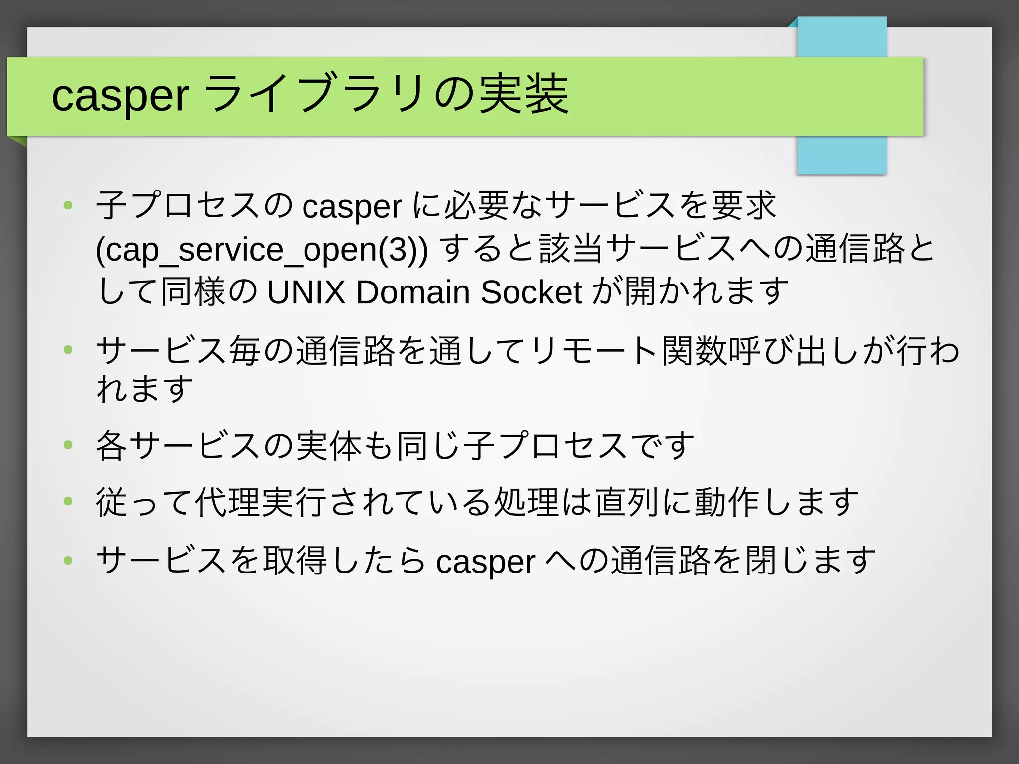 casper ライブラリの実装
●
子プロセスの casper に必要なサービスを要求
(cap_service_open(3)) すると該当サービスへの通信路と
して同様の UNIX Domain Socket が開かれます
●
サービス毎の通信路を通してリモート関数呼び出しが行わ
れます
●
各サービスの実体も同じ子プロセスです
●
従って代理実行されている処理は直列に動作します
●
サービスを取得したら casper への通信路を閉じます
 