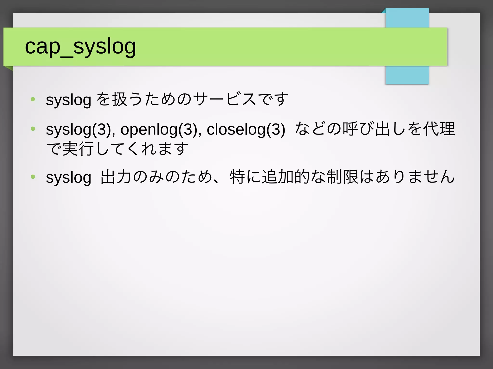 cap_syslog
●
syslog を扱うためのサービスです
●
syslog(3), openlog(3), closelog(3) などの呼び出しを代理
で実行してくれます
●
syslog 出力のみのため、特に追加的な制限はありません
 