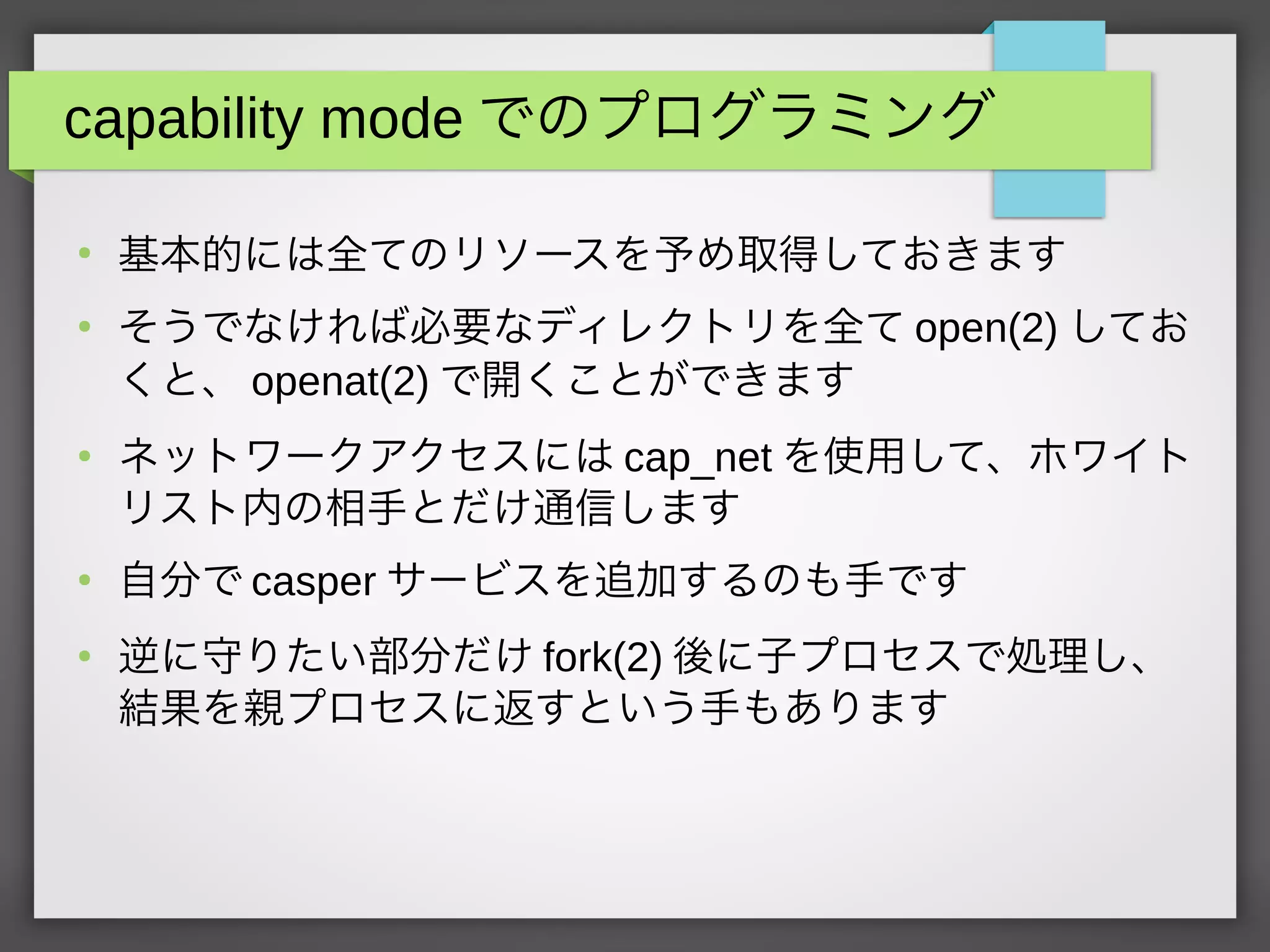capability mode でのプログラミング
●
基本的には全てのリソースを予め取得しておきます
●
そうでなければ必要なディレクトリを全て open(2) してお
くと、 openat(2) で開くことができます
●
ネットワークアクセスには cap_net を使用して、ホワイト
リスト内の相手とだけ通信します
●
自分で casper サービスを追加するのも手です
●
逆に守りたい部分だけ fork(2) 後に子プロセスで処理し、
結果を親プロセスに返すという手もあります
 