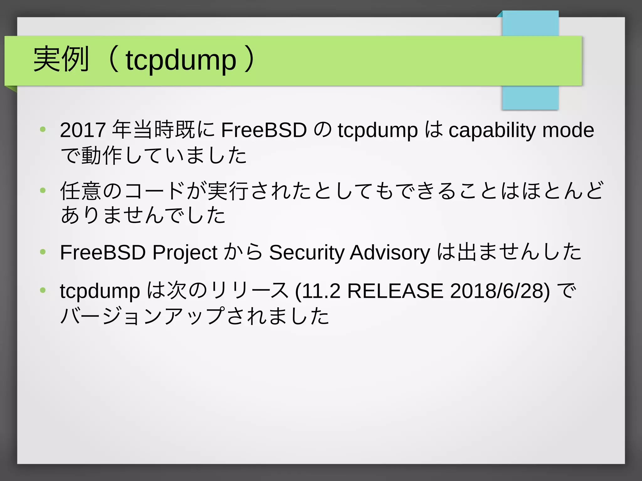 実例（ tcpdump ）
●
2017 年当時既に FreeBSD の tcpdump は capability mode
で動作していました
●
任意のコードが実行されたとしてもできることはほとんど
ありませんでした
●
FreeBSD Project から Security Advisory は出ませんした
●
tcpdump は次のリリース (11.2 RELEASE 2018/6/28) で
バージョンアップされました
 