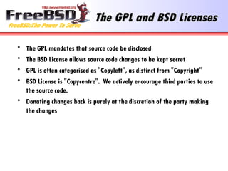 The GPL and BSD Licenses The GPL mandates that source code be disclosed The BSD License allows source code changes to be kept secret GPL is often categorised as "Copyleft", as distinct from "Copyright" BSD License is "Copycentre".  We actively encourage third parties to use the source code. Donating changes back is purely at the discretion of the party making the changes 