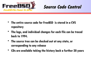 Source Code Control The entire source code for FreeBSD  is stored in a CVS repository The logs, and individual changes for each file can be traced back to 1994. The source tree can be checked out at any state, or corresponding to any release CDs are available taking the history back a further 20 years 
