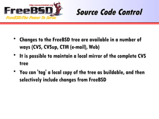 Source Code Control Changes to the FreeBSD tree are available in a number of ways (CVS, CVSup, CTM (e-mail), Web) It is possible to maintain a local mirror of the complete CVS tree You can 'tag' a local copy of the tree as buildable, and then selectively include changes from FreeBSD 