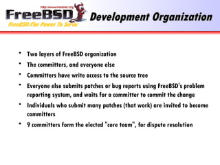 Development Organization Two layers of FreeBSD organization The committers, and everyone else Committers have write access to the source tree Everyone else submits patches or bug reports using FreeBSD's problem reporting system, and waits for a committer to commit the change Individuals who submit many patches (that work) are invited to become committers 9 committers form the elected "core team", for dispute resolution 