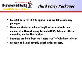 Third Party Packages FreeBSD has over 10,500 applications available as binary packages Linux has similar number of applications available in a number of different binary formats (RPM, Deb, and others, depending on the distribution). Packages are built from the “ports tree” of which more later FreeBSD and Linux roughly equal in this respect... 
