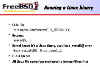 Running a Linux binary Code like fd = open(“/etc/passwd”, O_RDONLY); Becomes syscall(5, ...) Kernel knows it’s a Linux binary, uses linux_syscalls[] array linux_syscalls[5] = linux_open(…); File is opened All Linux file operations redirected to /compat/linux first 