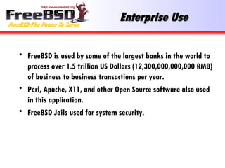 Enterprise Use FreeBSD is used by some of the largest banks in the world to process over 1.5 trillion US Dollars (12,300,000,000,000 RMB) of business to business transactions per year. Perl, Apache, X11, and other Open Source software also used in this application. FreeBSD Jails used for system security. 