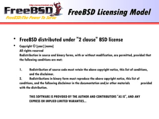 FreeBSD Licensing Model FreeBSD distributed under "2 clause" BSD license Copyright © [year] [name] All rights reserved Redistribution in source and binary forms, with or without modification, are permitted, provided that the following conditions are met: 1. Redistribution of source code must retain the above copyright notice, this list of conditions,  and the disclaimer. 2. Redistributions in binary form must reproduce the above copyright notice, this list of  conditions, and the following disclaimer in the documentation and/or other materials  provided with the distribution. THIS SOFTWARE IS PROVIDED BY THE AUTHOR AND CONTRIBUTORS "AS IS", AND ANY  EXPRESS OR IMPLIED LIMITED WARANTIES... 