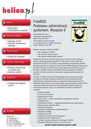 FreeBSD.
Podstawy administracji
systemem. Wydanie II
Autor: Michael W. Lucas
T³umaczenie: Rados³aw Meryk
ISBN: 978-83-246-1876-7
Tytu³ orygina³u: Absolute FreeBSD:
The Complete Guide to FreeBSD, 2nd Edition
Format: 180x235, stron: 896

SprawdŸ, dlaczego inni wybrali FreeBSD!
    • Jak zainstalowaæ FreeBSD?
    • Jak uruchomiæ us³ugi sieciowe?
    • Jak zapewniæ bezpieczeñstwo systemu?
FreeBSD jest darmowym systemem operacyjnym z otwartym kodem Ÿród³owym.
Pierwsza wersja tego systemu pojawi³a siê w 1993 roku, a w lutym 2008 roku
udostêpniono wersjê 7.0. Ze wzglêdu na swoj¹ wydajnoœæ i niezawodnoœæ FreeBSD
wykorzystywany jest do najciê¿szych zadañ. Serwery WWW obs³uguj¹ce takie serwisy,
jak Yahoo!, NetCraft czy te¿ Apache.org, pracuj¹ w³aœnie pod kontrol¹ tego systemu.
W ksi¹¿ce „FreeBSD. Podstawy administracji systemem. Wydanie II” znajdziesz
wszystkie informacje niezbêdne do sprawnego i wydajnego administrowania tym
systemem.
Przygodê z FreeBSD zaczniesz od wyczerpuj¹cego opisu sposobu jego instalacji,
a w kolejnych rozdzia³ach znajdziesz wiadomoœci na temat wykonywania kopii
bezpieczeñstwa, konfigurowania sieci oraz zapewniania bezpieczeñstwa systemu.
Zdobêdziesz tak¿e wiedzê na temat j¹dra systemu i jego optymalizacji, systemu plików
i systemów wieloprocesorowych oraz us³ug sieciowych. Ponadto nauczysz siê
monitorowaæ wydajnoœæ systemu oraz odpowiednio reagowaæ w nietypowych
sytuacjach.
     • Instalacja FreeBSD
     • Proces rozruchu systemu
     • Bezpieczeñstwo danych
     • J¹dro systemu – modu³y, optymalizacja, przygotowanie w³asnego
     • Konfiguracja sieci
     • Zabezpieczanie systemu – zagadnienia podstawowe oraz zaawansowane
     • Obs³uga ró¿nych systemów plików
     • Zawartoœæ katalogu/etc
     • Zarz¹dzanie zainstalowanym oprogramowaniem
     • Aktualizacja FreeBSD
     • Instalacja us³ugi DNS
     • Konfiguracja u¿ytecznych us³ug sieciowych
     • Konfiguracja serwera WWW oraz FTP
     • Tworzenie macierzy dyskowych i ich obs³uga w FreeBSD
     • Zapewnianie wydajnoœci systemu i jej monitorowanie
                   Sprawnie i wydajnie administruj systemem FreeBSD!
 
