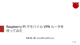 1 / 23
Raspberry Pi でモバイル VPN ルータを
作ってみた
岩男 皓一朗 <meta@FreeBSD.org>
 