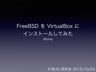 FreeBSD を VirtualBox に 
インストールしてみた
@umq
K*BUG 研究会 2015/10/24
 