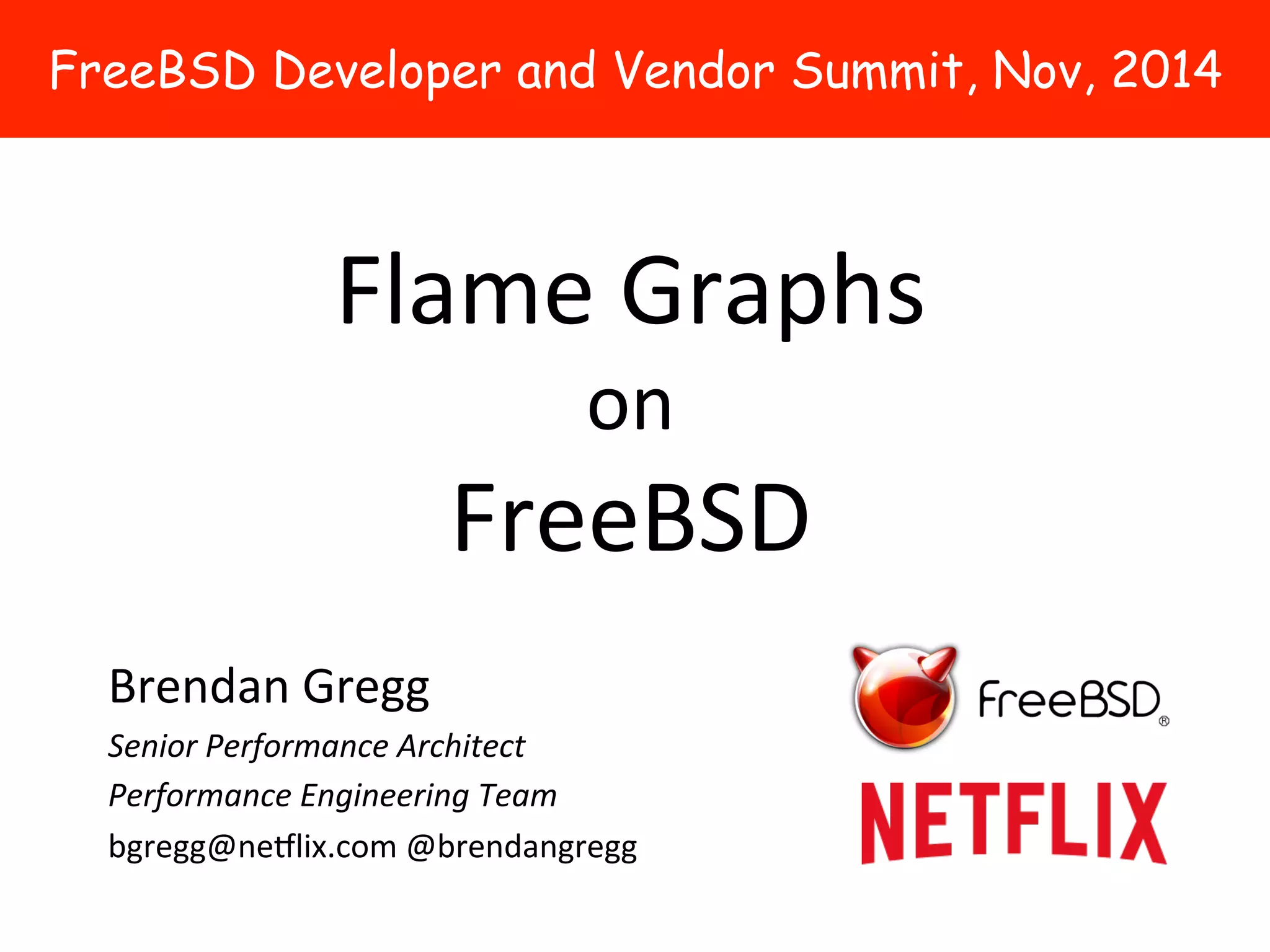 FreeBSD Developer and Vendor Summit, Nov, 2014 
Flame 
Graphs 
on 
FreeBSD 
Brendan 
Gregg 
Senior 
Performance 
Architect 
Performance 
Engineering 
Team 
bgregg@ne5lix.com 
@brendangregg 
 
