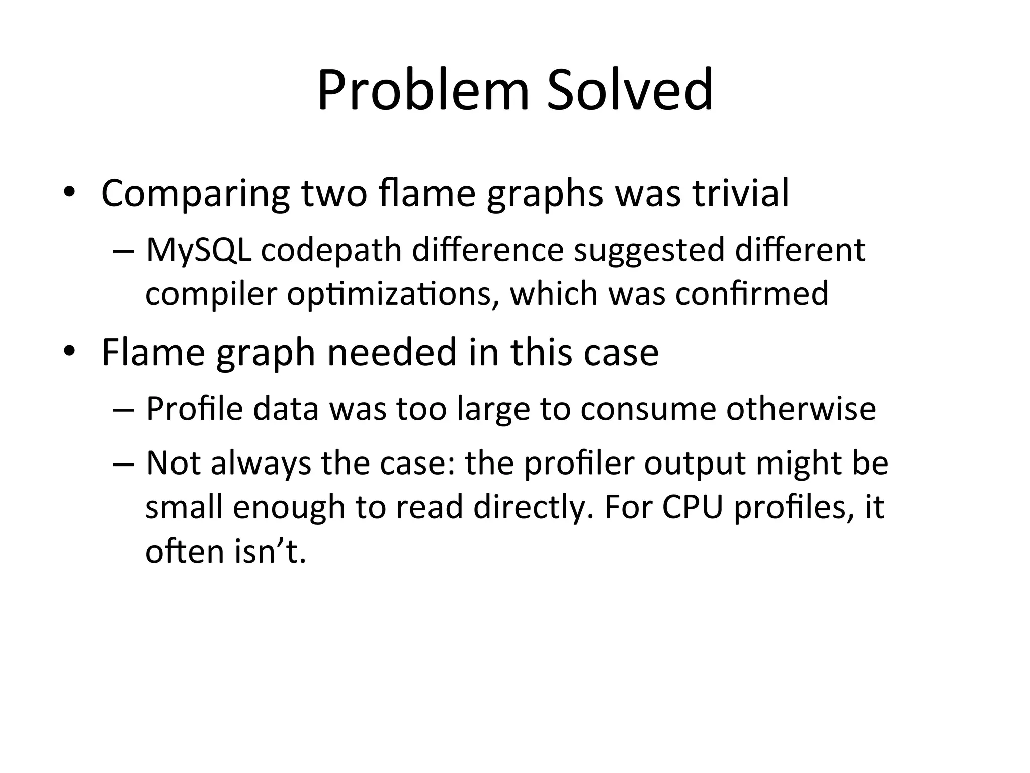 Problem 
Solved 
• Comparing 
two 
flame 
graphs 
was 
trivial 
– MySQL 
codepath 
difference 
suggested 
different 
compiler 
op=miza=ons, 
which 
was 
confirmed 
• Flame 
graph 
needed 
in 
this 
case 
– Profile 
data 
was 
too 
large 
to 
consume 
otherwise 
– Not 
always 
the 
case: 
the 
profiler 
output 
might 
be 
small 
enough 
to 
read 
directly. 
For 
CPU 
profiles, 
it 
ofen 
isn’t. 
 