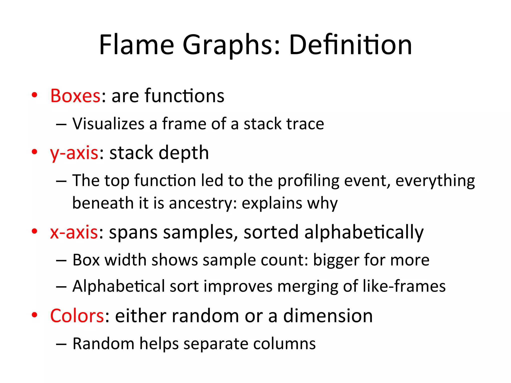 Flame 
Graphs: 
Defini=on 
• Boxes: 
are 
func=ons 
– Visualizes 
a 
frame 
of 
a 
stack 
trace 
• y-­‐axis: 
stack 
depth 
– The 
top 
func=on 
led 
to 
the 
profiling 
event, 
everything 
beneath 
it 
is 
ancestry: 
explains 
why 
• x-­‐axis: 
spans 
samples, 
sorted 
alphabe=cally 
– Box 
width 
shows 
sample 
count: 
bigger 
for 
more 
– Alphabe=cal 
sort 
improves 
merging 
of 
like-­‐frames 
• Colors: 
either 
random 
or 
a 
dimension 
– Random 
helps 
separate 
columns 
 
