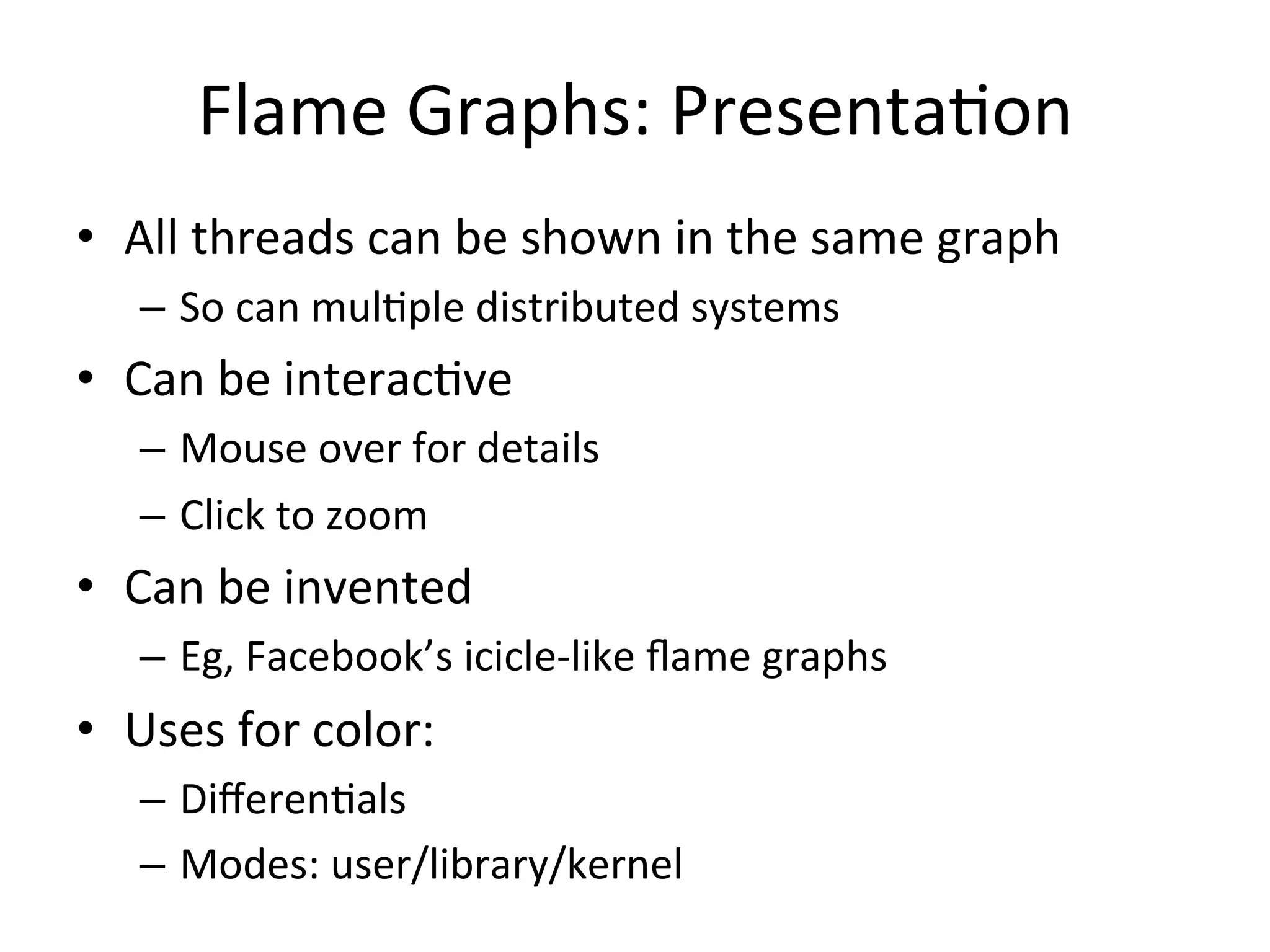 Flame 
Graphs: 
Presenta=on 
• All 
threads 
can 
be 
shown 
in 
the 
same 
graph 
– So 
can 
mul=ple 
distributed 
systems 
• Can 
be 
interac=ve 
– Mouse 
over 
for 
details 
– Click 
to 
zoom 
• Can 
be 
invented 
– Eg, 
Facebook’s 
icicle-­‐like 
flame 
graphs 
• Uses 
for 
color: 
– Differen=als 
– Modes: 
user/library/kernel 
 