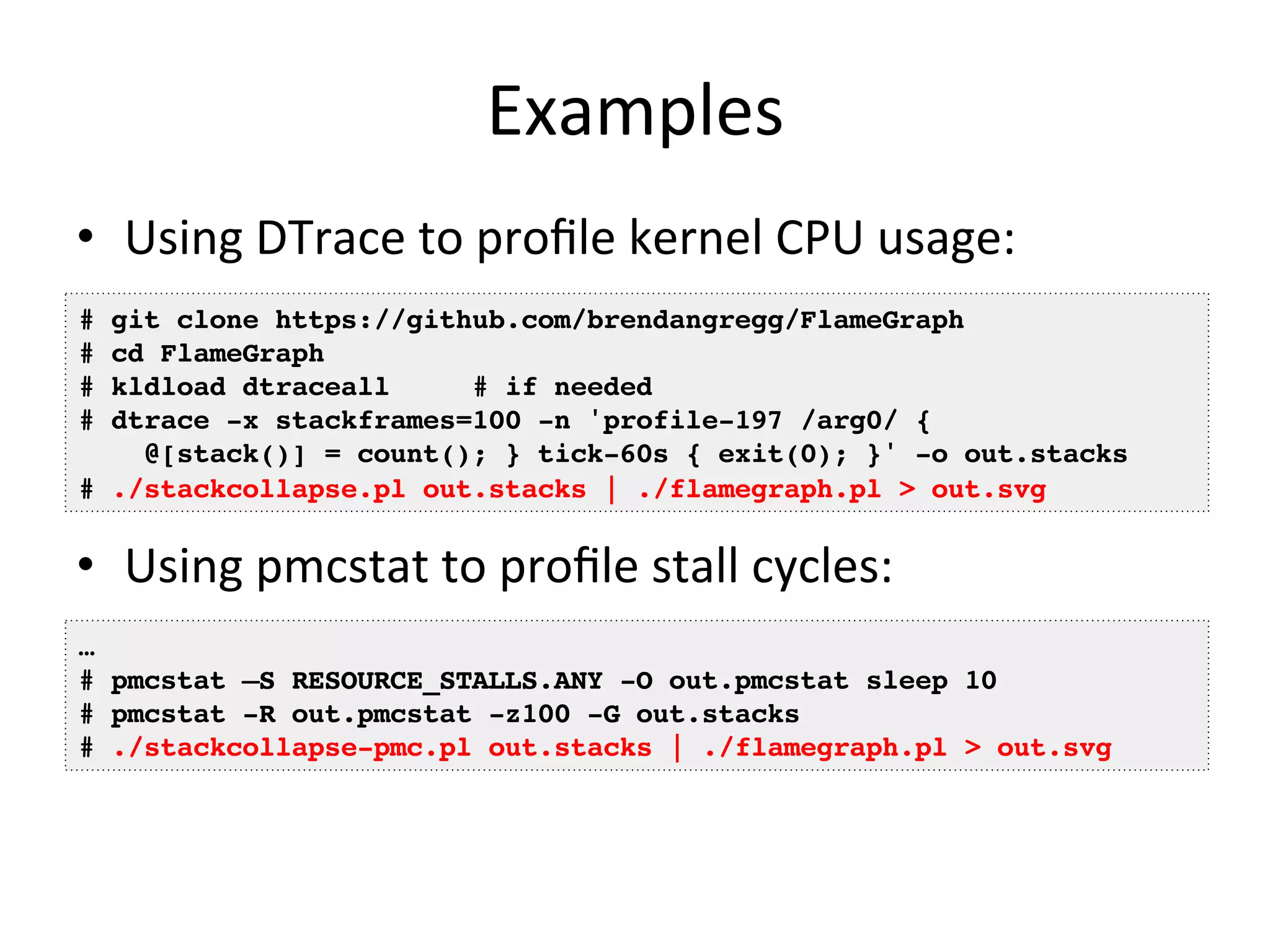 Examples 
• Using 
DTrace 
to 
profile 
kernel 
CPU 
usage: 
# git clone https://github.com/brendangregg/FlameGraph! 
# cd FlameGraph! 
# kldload dtraceall # if needed! 
# dtrace -x stackframes=100 -n 'profile-197 /arg0/ {! 
@[stack()] = count(); } tick-60s { exit(0); }' -o out.stacks! 
# ./stackcollapse.pl out.stacks | ./flamegraph.pl > out.svg! 
• Using 
pmcstat 
to 
profile 
stall 
cycles: 
… ! 
# pmcstat –S RESOURCE_STALLS.ANY -O out.pmcstat sleep 10! 
# pmcstat -R out.pmcstat -z100 -G out.stacks! 
# ./stackcollapse-pmc.pl out.stacks | ./flamegraph.pl > out.svg! 
 