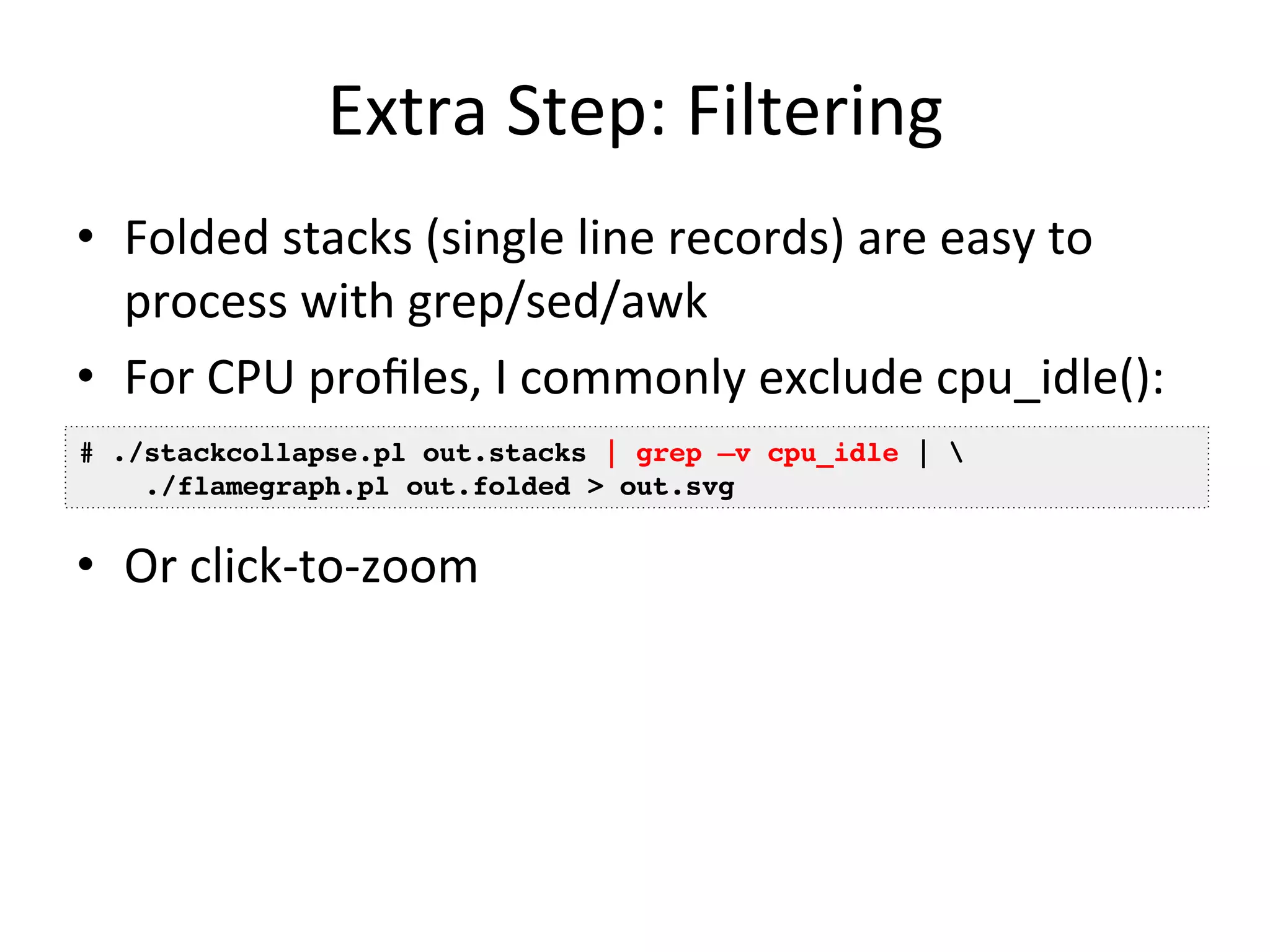 Extra 
Step: 
Filtering 
• Folded 
stacks 
(single 
line 
records) 
are 
easy 
to 
process 
with 
grep/sed/awk 
• For 
CPU 
profiles, 
I 
commonly 
exclude 
cpu_idle(): 
# ./stackcollapse.pl out.stacks | grep –v cpu_idle | ! 
./flamegraph.pl out.folded > out.svg! 
• Or 
click-­‐to-­‐zoom 
 