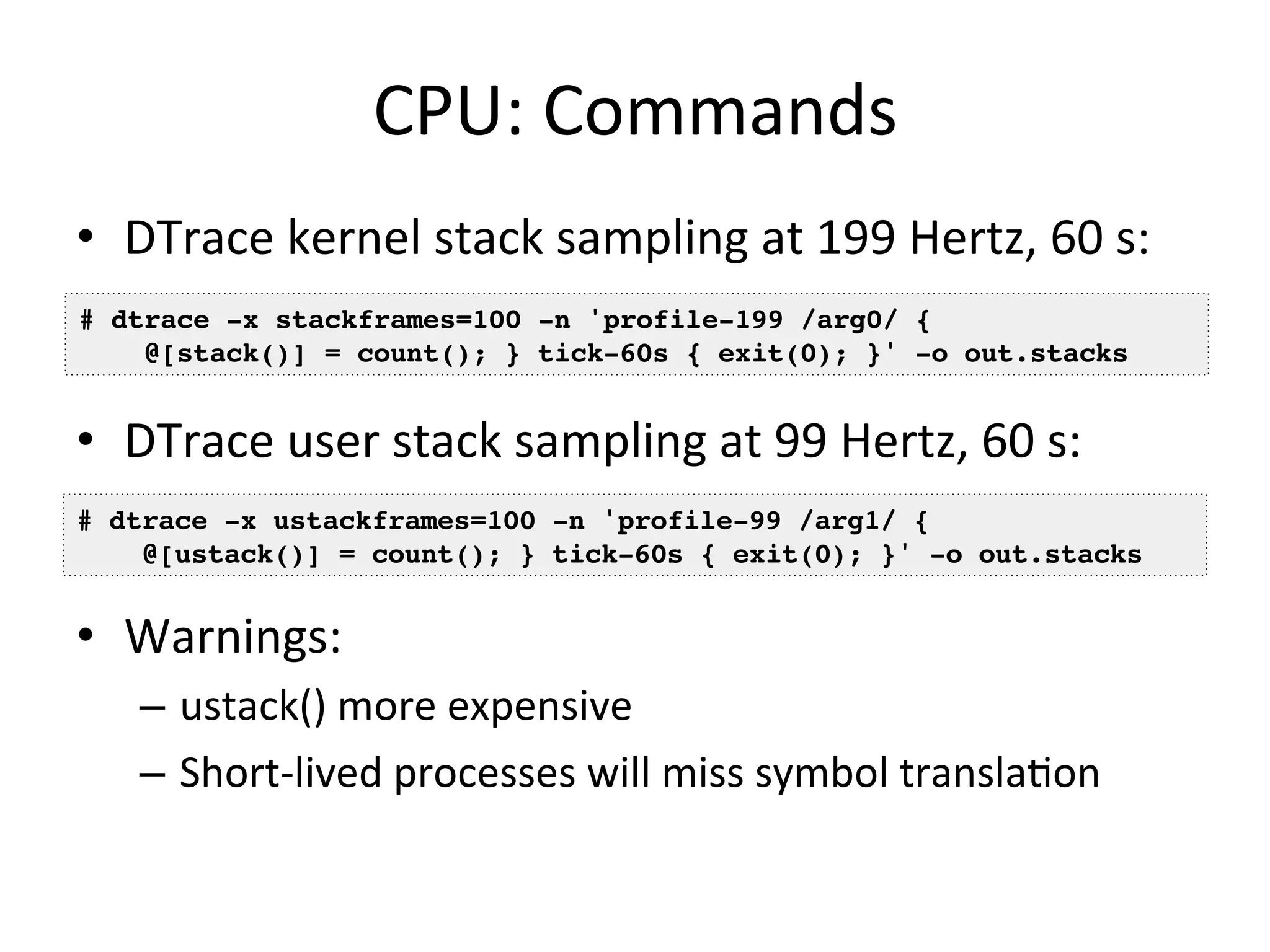 CPU: 
Commands 
• DTrace 
kernel 
stack 
sampling 
at 
199 
Hertz, 
60 
s: 
# dtrace -x stackframes=100 -n 'profile-199 /arg0/ {! 
@[stack()] = count(); } tick-60s { exit(0); }' -o out.stacks! 
• DTrace 
user 
stack 
sampling 
at 
99 
Hertz, 
60 
s: 
# dtrace -x ustackframes=100 -n 'profile-99 /arg1/ {! 
@[ustack()] = count(); } tick-60s { exit(0); }' -o out.stacks! 
• Warnings: 
– ustack() 
more 
expensive 
– Short-­‐lived 
processes 
will 
miss 
symbol 
transla=on 
 