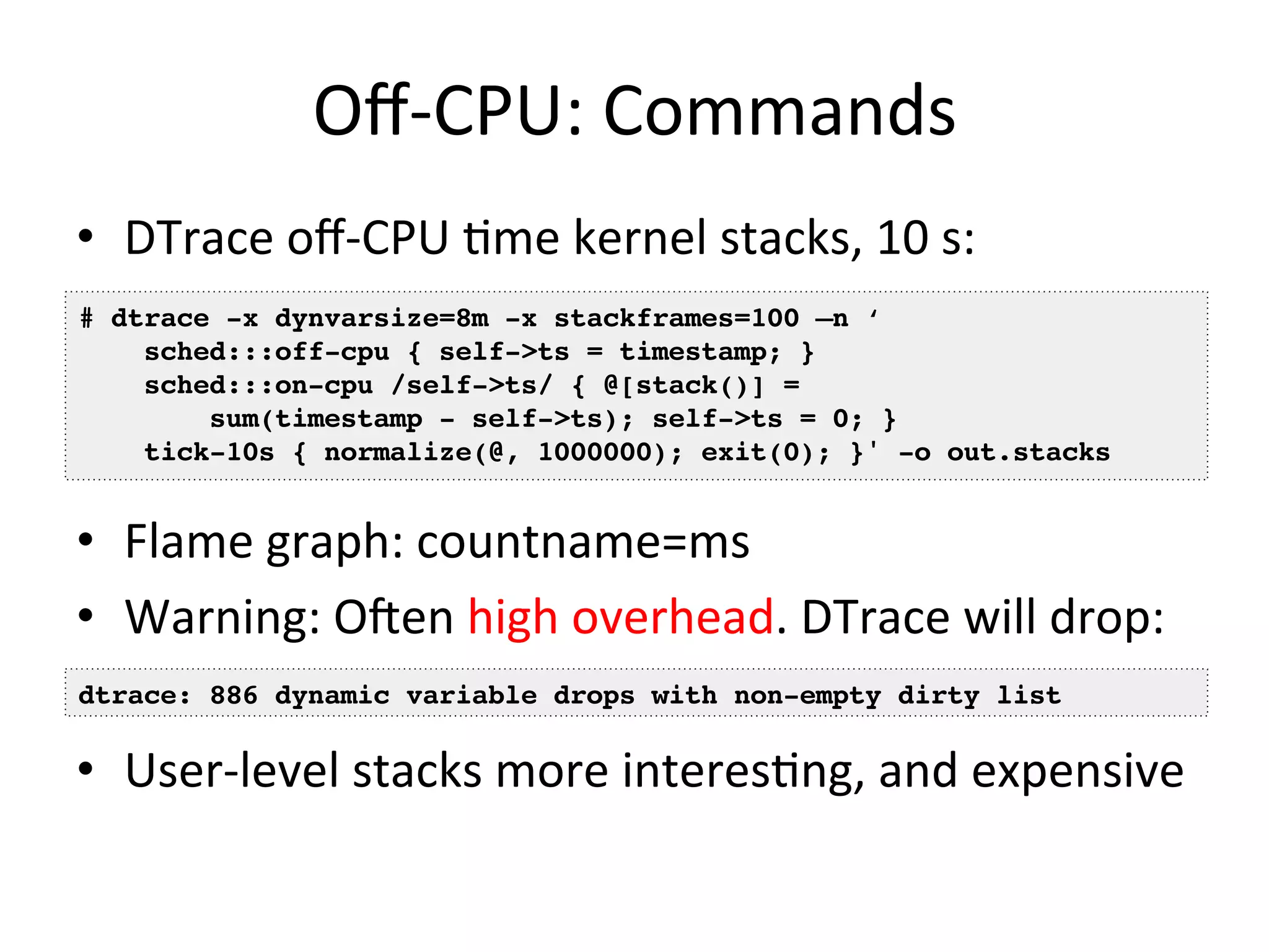 Off-­‐CPU: 
Commands 
• DTrace 
off-­‐CPU 
=me 
kernel 
stacks, 
10 
s: 
# dtrace -x dynvarsize=8m -x stackframes=100 –n ‘! 
sched:::off-cpu { self->ts = timestamp; }! 
sched:::on-cpu /self->ts/ { @[stack()] =! 
sum(timestamp - self->ts); self->ts = 0; }! 
tick-10s { normalize(@, 1000000); exit(0); }' -o out.stacks! 
• Flame 
graph: 
countname=ms 
• Warning: 
Ofen 
high 
overhead. 
DTrace 
will 
drop: 
dtrace: 886 dynamic variable drops with non-empty dirty list! 
• User-­‐level 
stacks 
more 
interes=ng, 
and 
expensive 
 