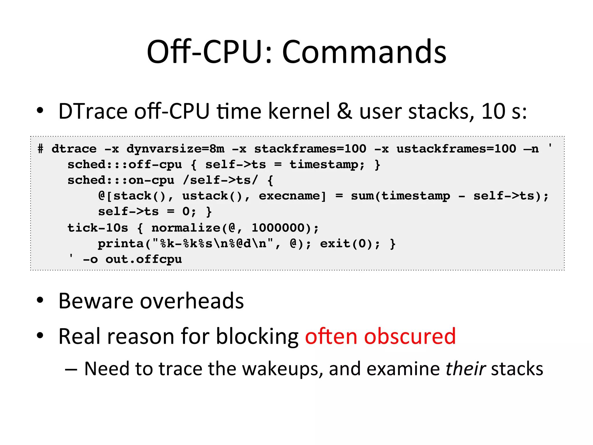 Off-­‐CPU: 
Commands 
• DTrace 
off-­‐CPU 
=me 
kernel 
& 
user 
stacks, 
10 
s: 
# dtrace -x dynvarsize=8m -x stackframes=100 -x ustackframes=100 –n '! 
• Beware 
overheads 
• Real 
reason 
for 
blocking 
ofen 
obscured 
– Need 
to 
trace 
the 
wakeups, 
and 
examine 
their 
stacks 
sched:::off-cpu { self->ts = timestamp; } 
sched:::on-cpu /self->ts/ {! 
@[stack(), ustack(), execname] = sum(timestamp - self->ts);! 
self->ts = 0; }! 
tick-10s { normalize(@, 1000000);! 
printa("%k-%k%sn%@dn", @); exit(0); }! 
' -o out.offcpu! 
 