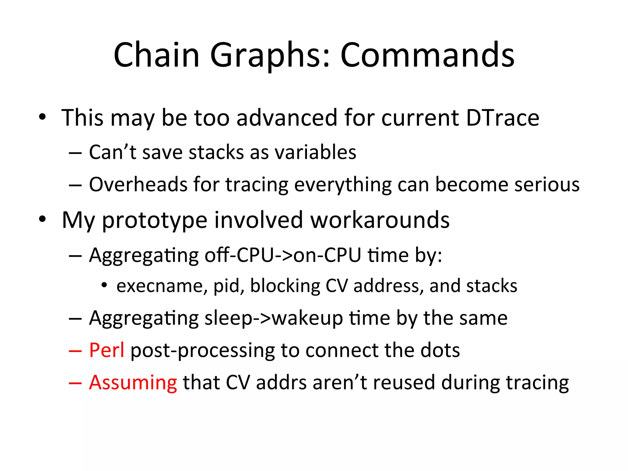 Chain 
Graphs: 
Commands 
• This 
may 
be 
too 
advanced 
for 
current 
DTrace 
– Can’t 
save 
stacks 
as 
variables 
– Overheads 
for 
tracing 
everything 
can 
become 
serious 
• My 
prototype 
involved 
workarounds 
– Aggrega=ng 
off-­‐CPU-­‐>on-­‐CPU 
=me 
by: 
• execname, 
pid, 
blocking 
CV 
address, 
and 
stacks 
– Aggrega=ng 
sleep-­‐>wakeup 
=me 
by 
the 
same 
– Perl 
post-­‐processing 
to 
connect 
the 
dots 
– Assuming 
that 
CV 
addrs 
aren’t 
reused 
during 
tracing 
 
