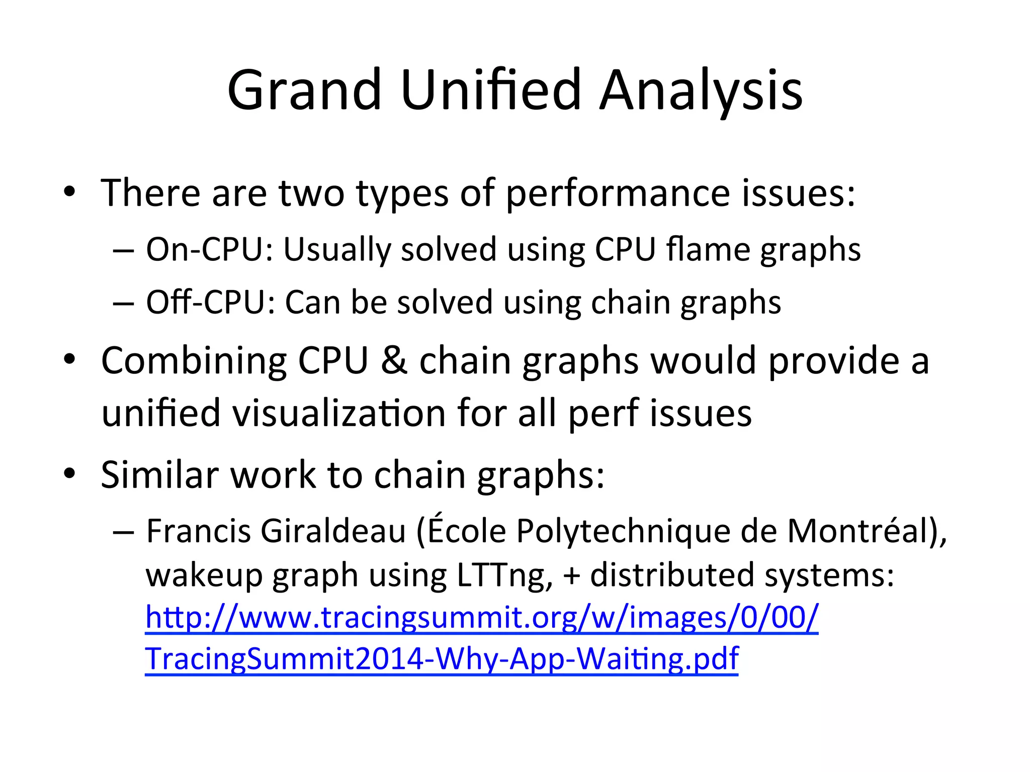 Grand 
Unified 
Analysis 
• There 
are 
two 
types 
of 
performance 
issues: 
– On-­‐CPU: 
Usually 
solved 
using 
CPU 
flame 
graphs 
– Off-­‐CPU: 
Can 
be 
solved 
using 
chain 
graphs 
• Combining 
CPU 
& 
chain 
graphs 
would 
provide 
a 
unified 
visualiza=on 
for 
all 
perf 
issues 
• Similar 
work 
to 
chain 
graphs: 
– Francis 
Giraldeau 
(École 
Polytechnique 
de 
Montréal), 
wakeup 
graph 
using 
LTTng, 
+ 
distributed 
systems: 
hup://www.tracingsummit.org/w/images/0/00/ 
TracingSummit2014-­‐Why-­‐App-­‐Wai=ng.pdf 
 