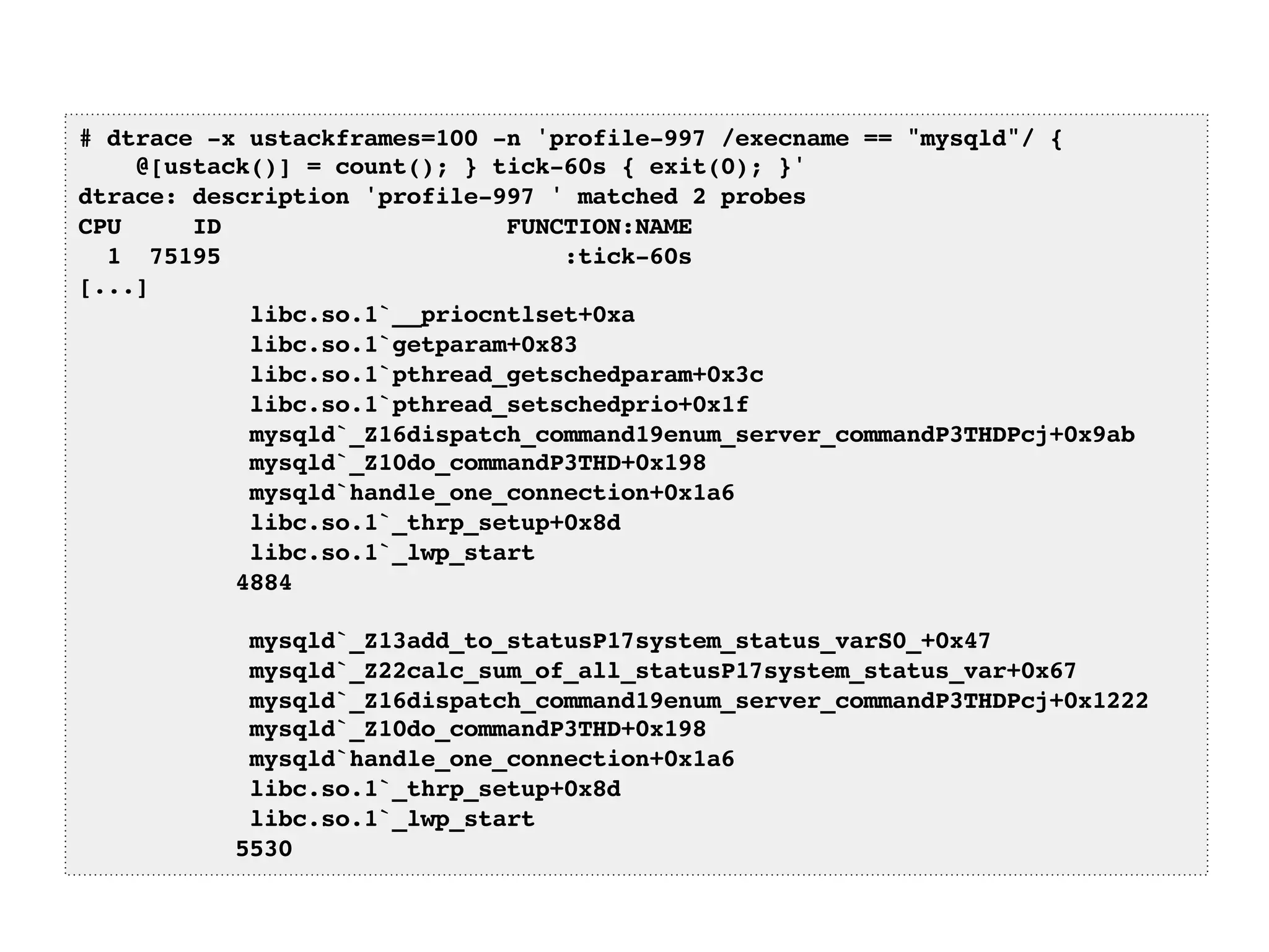 # dtrace -x ustackframes=100 -n 'profile-997 /execname == "mysqld"/ {! 
@[ustack()] = count(); } tick-60s { exit(0); }'! 
dtrace: description 'profile-997 ' matched 2 probes! 
CPU ID FUNCTION:NAME! 
1 75195 :tick-60s! 
[...]! 
libc.so.1`__priocntlset+0xa! 
libc.so.1`getparam+0x83! 
libc.so.1`pthread_getschedparam+0x3c! 
libc.so.1`pthread_setschedprio+0x1f! 
mysqld`_Z16dispatch_command19enum_server_commandP3THDPcj+0x9ab! 
mysqld`_Z10do_commandP3THD+0x198! 
mysqld`handle_one_connection+0x1a6! 
libc.so.1`_thrp_setup+0x8d! 
libc.so.1`_lwp_start! 
4884! 
! 
mysqld`_Z13add_to_statusP17system_status_varS0_+0x47! 
mysqld`_Z22calc_sum_of_all_statusP17system_status_var+0x67! 
mysqld`_Z16dispatch_command19enum_server_commandP3THDPcj+0x1222! 
mysqld`_Z10do_commandP3THD+0x198! 
mysqld`handle_one_connection+0x1a6! 
libc.so.1`_thrp_setup+0x8d! 
libc.so.1`_lwp_start! 
5530! 
 