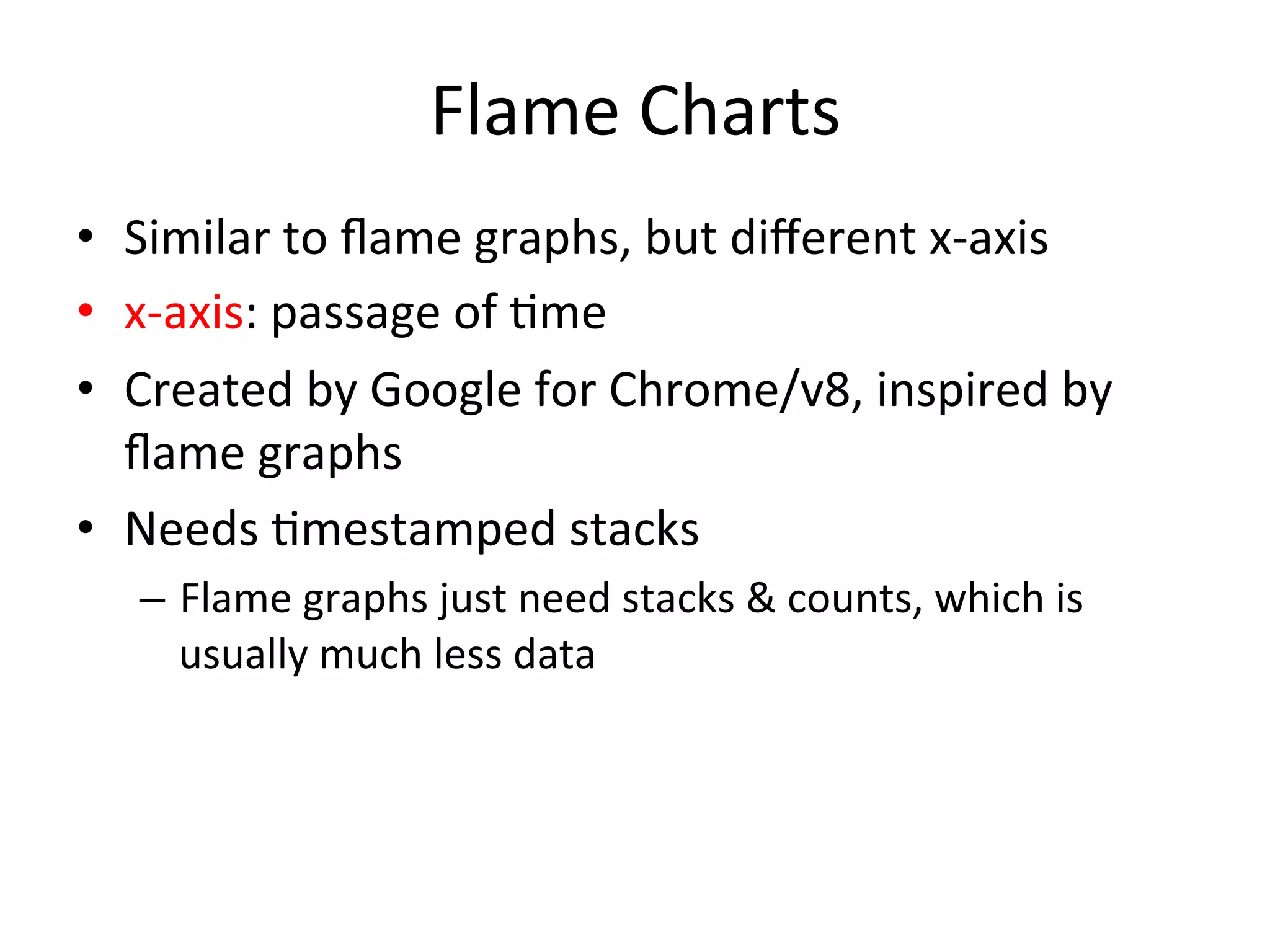 Flame 
Charts 
• Similar 
to 
flame 
graphs, 
but 
different 
x-­‐axis 
• x-­‐axis: 
passage 
of 
=me 
• Created 
by 
Google 
for 
Chrome/v8, 
inspired 
by 
flame 
graphs 
• Needs 
=mestamped 
stacks 
– Flame 
graphs 
just 
need 
stacks 
& 
counts, 
which 
is 
usually 
much 
less 
data 
 