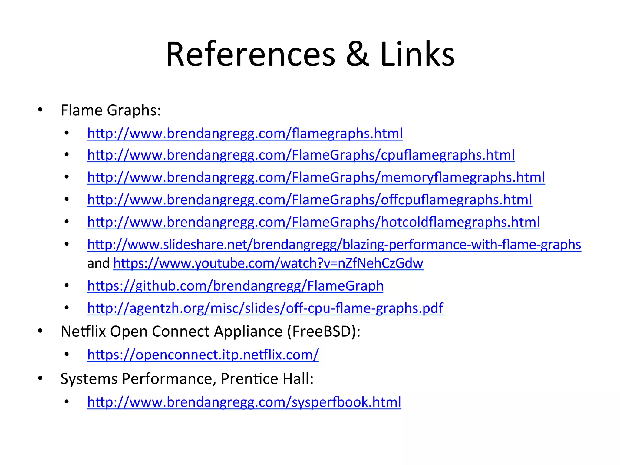 References 
& 
Links 
• Flame 
Graphs: 
• hup://www.brendangregg.com/flamegraphs.html 
• hup://www.brendangregg.com/FlameGraphs/cpuflamegraphs.html 
• hup://www.brendangregg.com/FlameGraphs/memoryflamegraphs.html 
• hup://www.brendangregg.com/FlameGraphs/offcpuflamegraphs.html 
• hup://www.brendangregg.com/FlameGraphs/hotcoldflamegraphs.html 
• hup://www.slideshare.net/brendangregg/blazing-­‐performance-­‐with-­‐flame-­‐graphs 
and 
hups://www.youtube.com/watch?v=nZfNehCzGdw 
• hups://github.com/brendangregg/FlameGraph 
• hup://agentzh.org/misc/slides/off-­‐cpu-­‐flame-­‐graphs.pdf 
• Ne5lix 
Open 
Connect 
Appliance 
(FreeBSD): 
• hups://openconnect.itp.ne5lix.com/ 
• Systems 
Performance, 
Pren=ce 
Hall: 
• hup://www.brendangregg.com/sysper€ook.html 
 