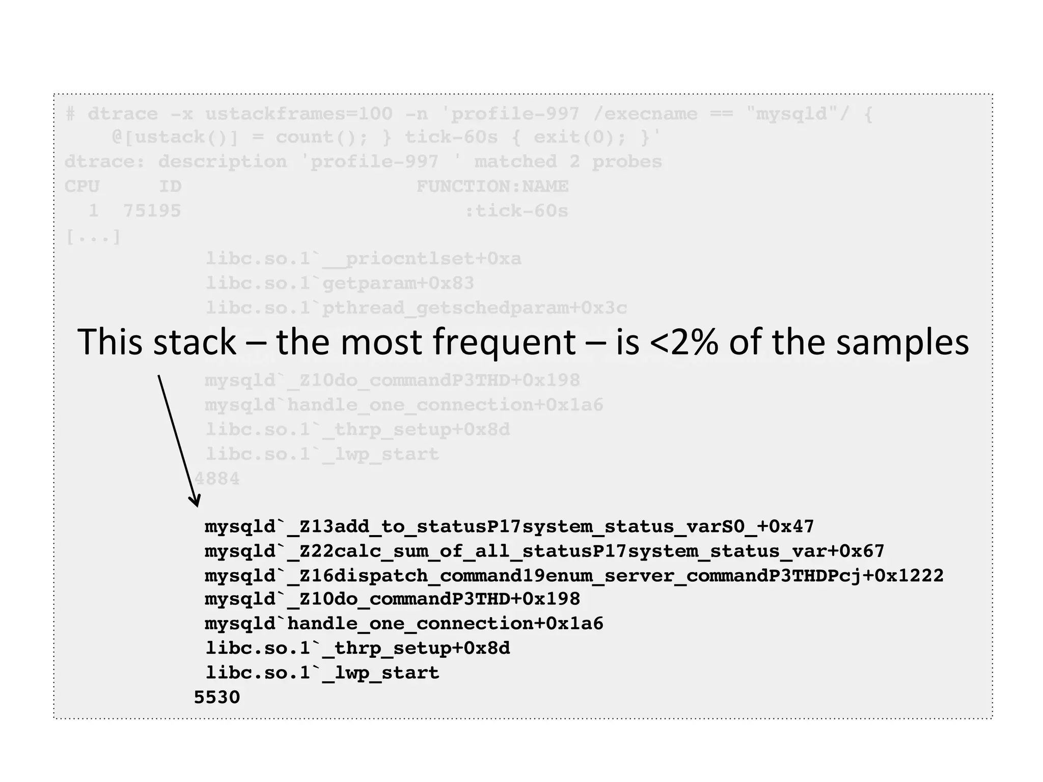 # dtrace -x ustackframes=100 -n 'profile-997 /execname == "mysqld"/ {! 
@[ustack()] = count(); } tick-60s { exit(0); }'! 
dtrace: description 'profile-997 ' matched 2 probes! 
CPU ID FUNCTION:NAME! 
1 75195 :tick-60s! 
[...]! 
libc.so.1`__priocntlset+0xa! 
libc.so.1`getparam+0x83! 
libc.so.1`pthread_getschedparam+0x3c! 
libc.so.1`pthread_setschedprio+0x1f! 
mysqld`_Z16dispatch_command19enum_server_commandP3THDPcj+0x9ab! 
mysqld`_Z10do_commandP3THD+0x198! 
mysqld`handle_one_connection+0x1a6! 
libc.so.1`_thrp_setup+0x8d! 
libc.so.1`_lwp_start! 
4884! 
! 
This 
stack 
– 
the 
most 
frequent 
– 
is 
<2% 
of 
the 
samples 
mysqld`_Z13add_to_statusP17system_status_varS0_+0x47! 
mysqld`_Z22calc_sum_of_all_statusP17system_status_var+0x67! 
mysqld`_Z16dispatch_command19enum_server_commandP3THDPcj+0x1222! 
mysqld`_Z10do_commandP3THD+0x198! 
mysqld`handle_one_connection+0x1a6! 
libc.so.1`_thrp_setup+0x8d! 
libc.so.1`_lwp_start! 
5530! 
 