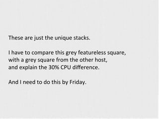 These 
are 
just 
the 
unique 
stacks. 
I 
have 
to 
compare 
this 
grey 
featureless 
square, 
with 
a 
grey 
square 
from 
the 
other 
host, 
and 
explain 
the 
30% 
CPU 
difference. 
And 
I 
need 
to 
do 
this 
by 
Friday. 
 