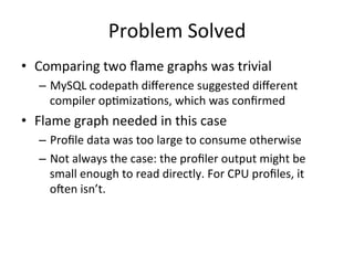 Problem 
Solved 
• Comparing 
two 
flame 
graphs 
was 
trivial 
– MySQL 
codepath 
difference 
suggested 
different 
compiler 
op=miza=ons, 
which 
was 
confirmed 
• Flame 
graph 
needed 
in 
this 
case 
– Profile 
data 
was 
too 
large 
to 
consume 
otherwise 
– Not 
always 
the 
case: 
the 
profiler 
output 
might 
be 
small 
enough 
to 
read 
directly. 
For 
CPU 
profiles, 
it 
ofen 
isn’t. 
 