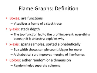 Flame 
Graphs: 
Defini=on 
• Boxes: 
are 
func=ons 
– Visualizes 
a 
frame 
of 
a 
stack 
trace 
• y-­‐axis: 
stack 
depth 
– The 
top 
func=on 
led 
to 
the 
profiling 
event, 
everything 
beneath 
it 
is 
ancestry: 
explains 
why 
• x-­‐axis: 
spans 
samples, 
sorted 
alphabe=cally 
– Box 
width 
shows 
sample 
count: 
bigger 
for 
more 
– Alphabe=cal 
sort 
improves 
merging 
of 
like-­‐frames 
• Colors: 
either 
random 
or 
a 
dimension 
– Random 
helps 
separate 
columns 
 