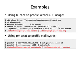 Examples 
• Using 
DTrace 
to 
profile 
kernel 
CPU 
usage: 
# git clone https://github.com/brendangregg/FlameGraph! 
# cd FlameGraph! 
# kldload dtraceall # if needed! 
# dtrace -x stackframes=100 -n 'profile-197 /arg0/ {! 
@[stack()] = count(); } tick-60s { exit(0); }' -o out.stacks! 
# ./stackcollapse.pl out.stacks | ./flamegraph.pl > out.svg! 
• Using 
pmcstat 
to 
profile 
stall 
cycles: 
… ! 
# pmcstat –S RESOURCE_STALLS.ANY -O out.pmcstat sleep 10! 
# pmcstat -R out.pmcstat -z100 -G out.stacks! 
# ./stackcollapse-pmc.pl out.stacks | ./flamegraph.pl > out.svg! 
 